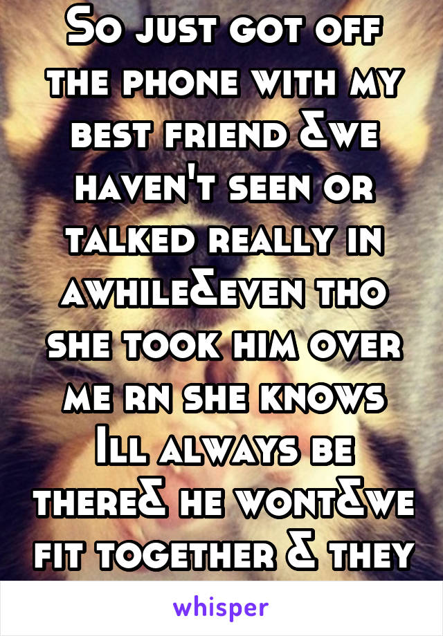 So just got off the phone with my best friend &we haven't seen or talked really in awhile&even tho she took him over me rn she knows Ill always be there& he wont&we fit together & they wont both f btw