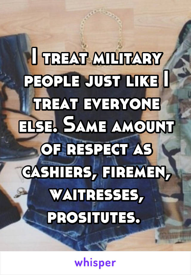 I treat military people just like I treat everyone else. Same amount of respect as cashiers, firemen, waitresses, prositutes. 