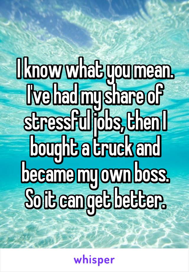 I know what you mean. I've had my share of stressful jobs, then I bought a truck and became my own boss. So it can get better.