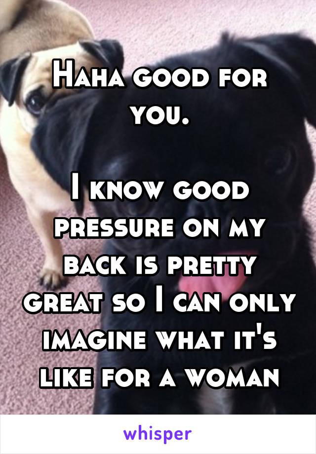 Haha good for you.

I know good pressure on my back is pretty great so I can only imagine what it's like for a woman