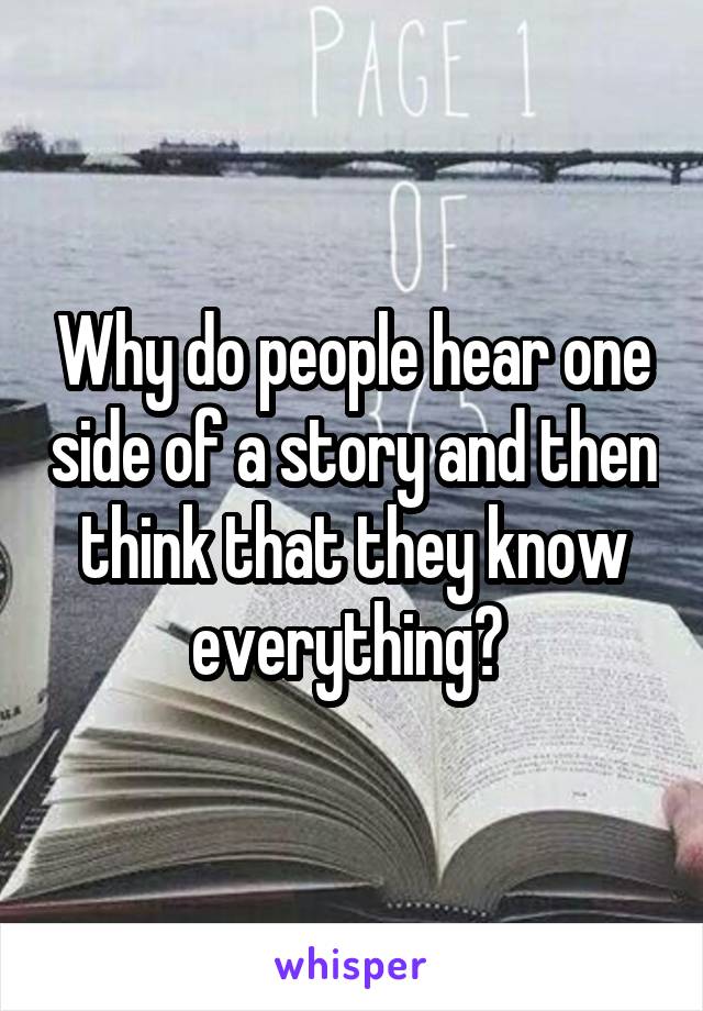 Why do people hear one side of a story and then think that they know everything? 