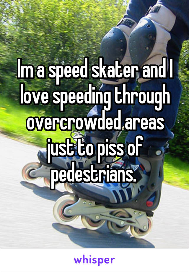 Im a speed skater and I love speeding through overcrowded areas just to piss of pedestrians. 
