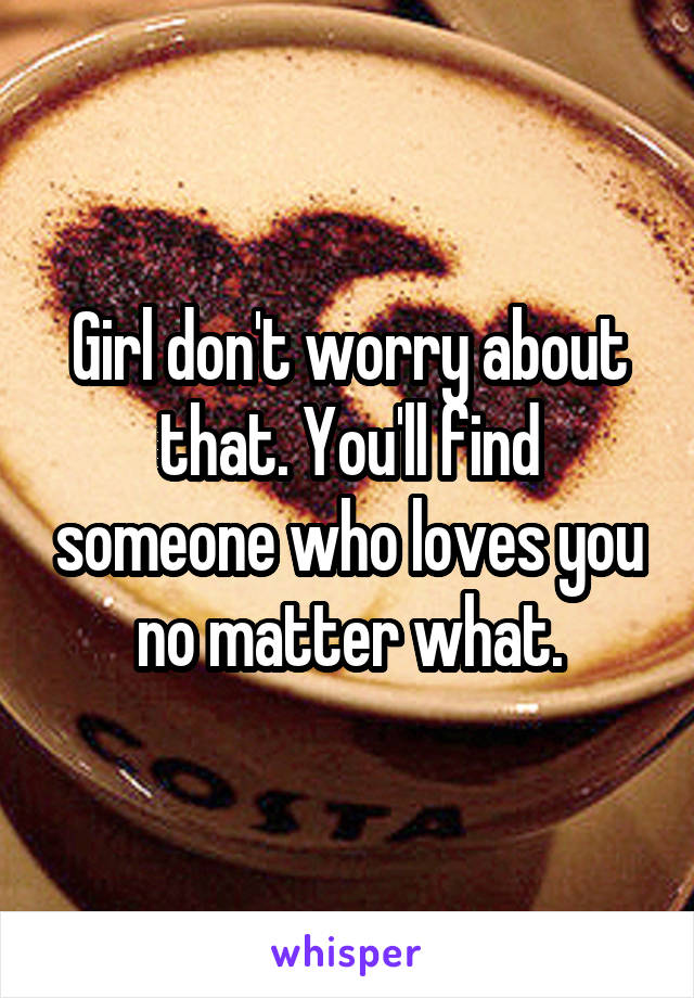 Girl don't worry about that. You'll find someone who loves you no matter what.