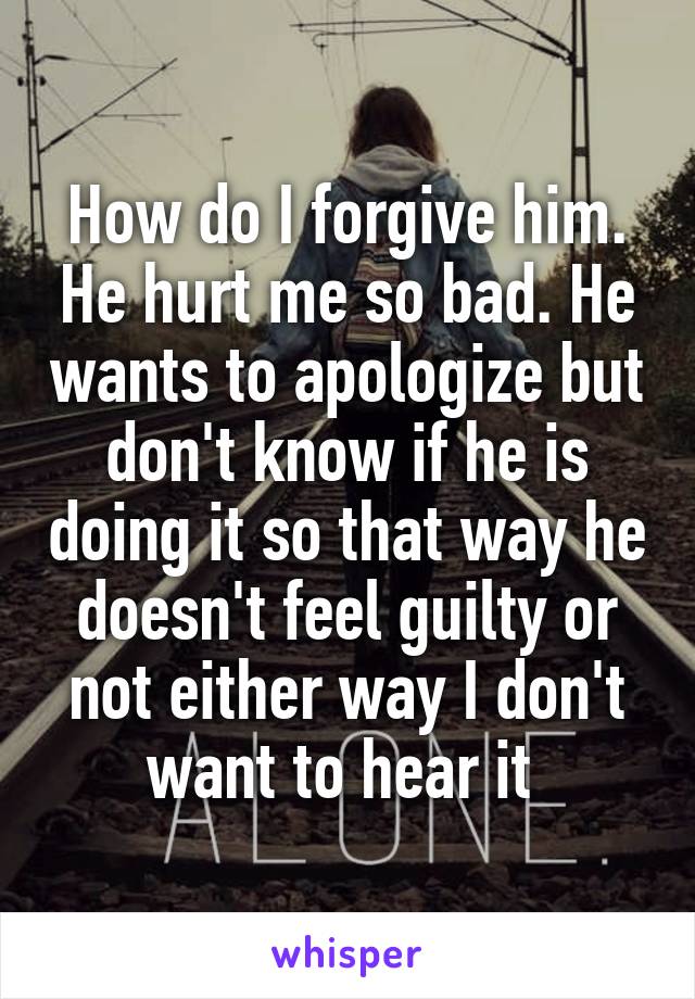 How do I forgive him. He hurt me so bad. He wants to apologize but don't know if he is doing it so that way he doesn't feel guilty or not either way I don't want to hear it 