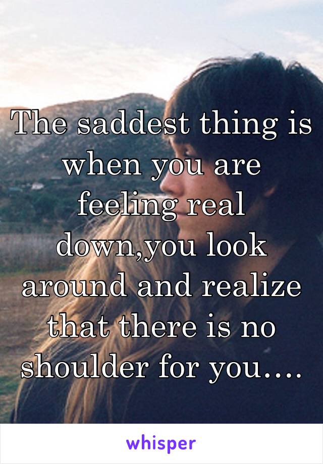 The saddest thing is when you are feeling real down,you look around and realize that there is no shoulder for you….