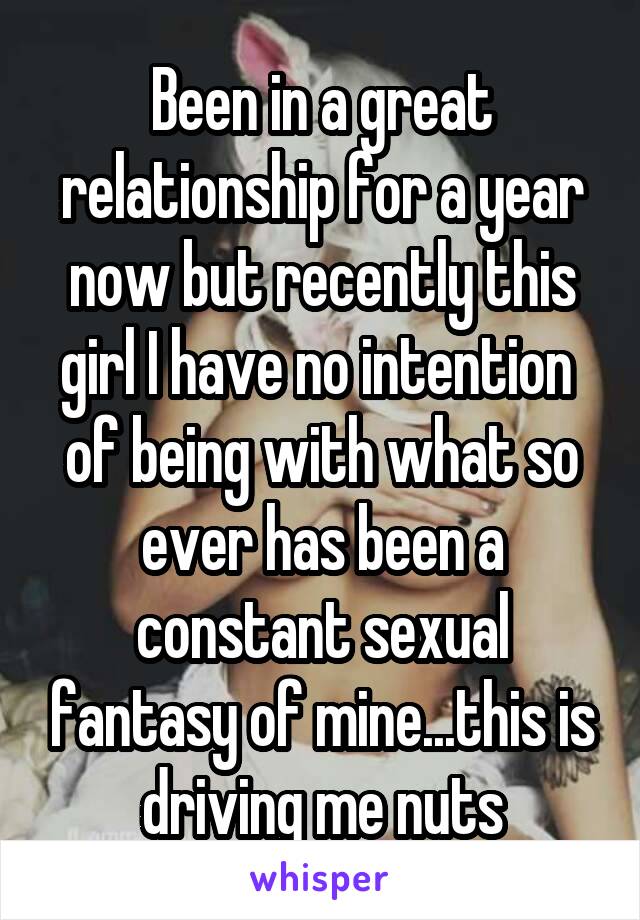 Been in a great relationship for a year now but recently this girl I have no intention  of being with what so ever has been a constant sexual fantasy of mine...this is driving me nuts