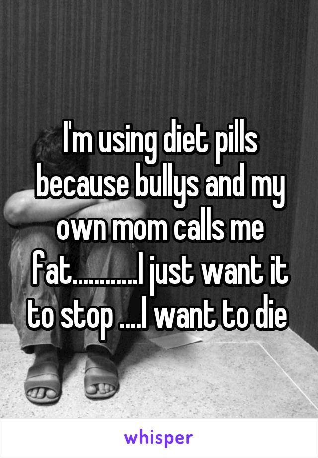 I'm using diet pills because bullys and my own mom calls me fat............I just want it to stop ....I want to die 