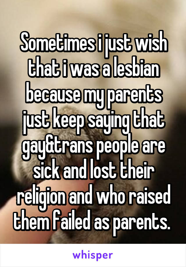 Sometimes i just wish that i was a lesbian because my parents just keep saying that gay&trans people are sick and lost their religion and who raised them failed as parents. 