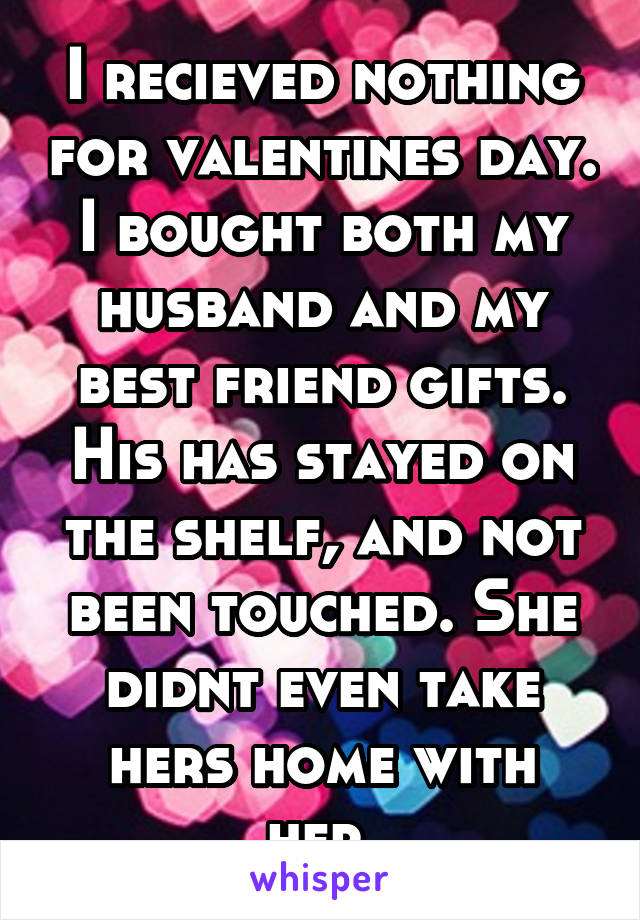 I recieved nothing for valentines day. I bought both my husband and my best friend gifts. His has stayed on the shelf, and not been touched. She didnt even take hers home with her.