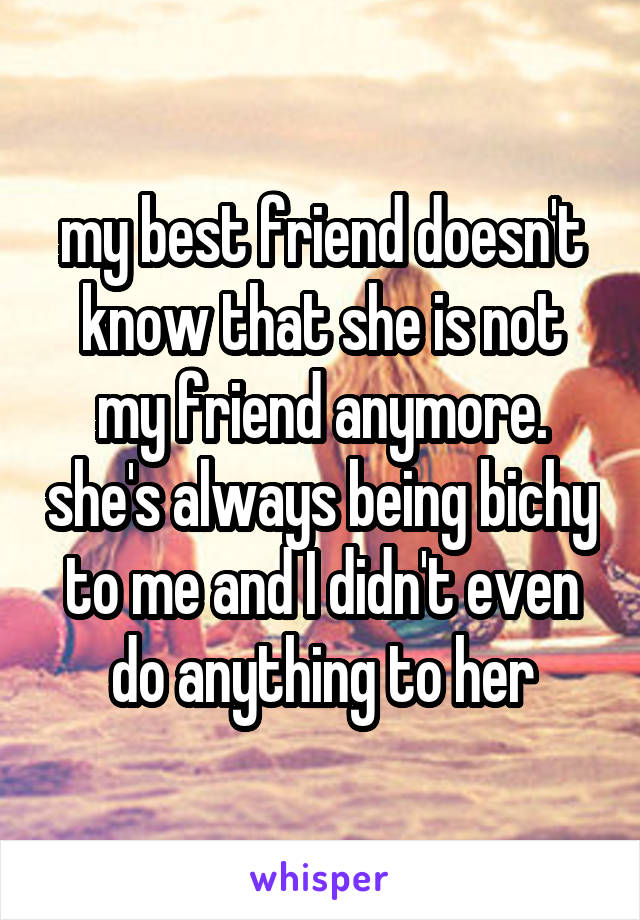 my best friend doesn't know that she is not my friend anymore. she's always being bichy to me and I didn't even do anything to her