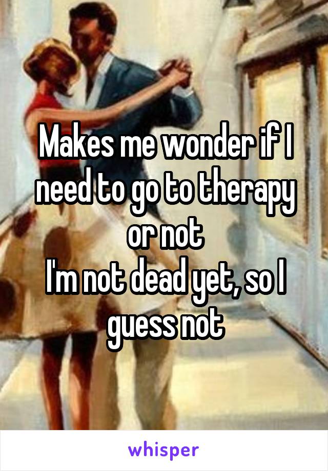 Makes me wonder if I need to go to therapy or not
I'm not dead yet, so I guess not