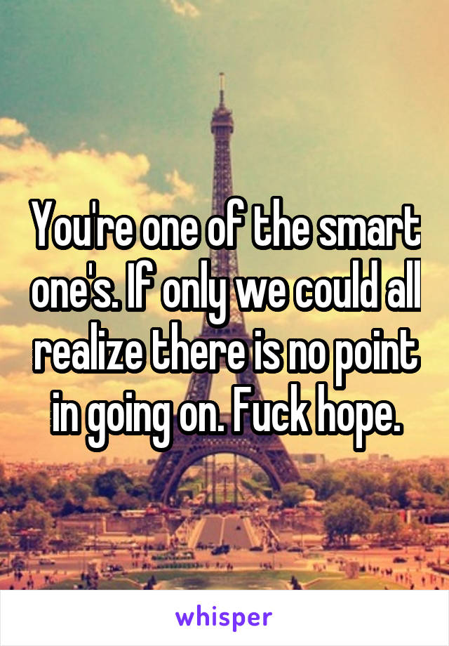 You're one of the smart one's. If only we could all realize there is no point in going on. Fuck hope.