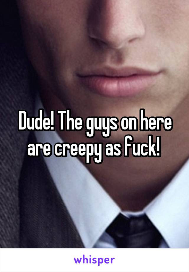 Dude! The guys on here are creepy as fuck! 