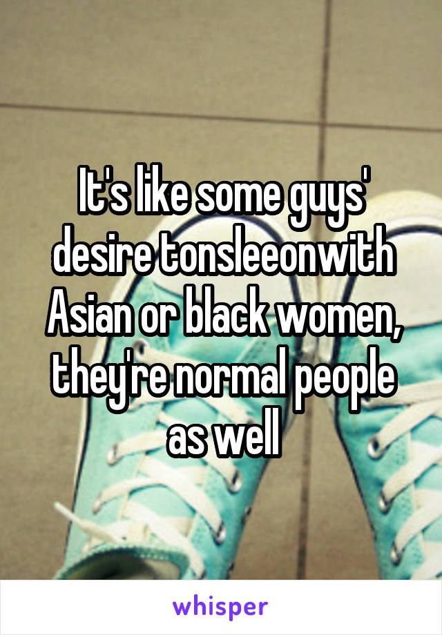 It's like some guys' desire tonsleeonwith Asian or black women, they're normal people as well