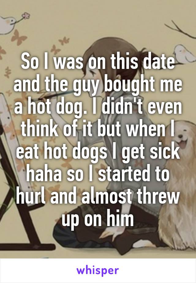 So I was on this date and the guy bought me a hot dog. I didn't even think of it but when I eat hot dogs I get sick haha so I started to hurl and almost threw up on him