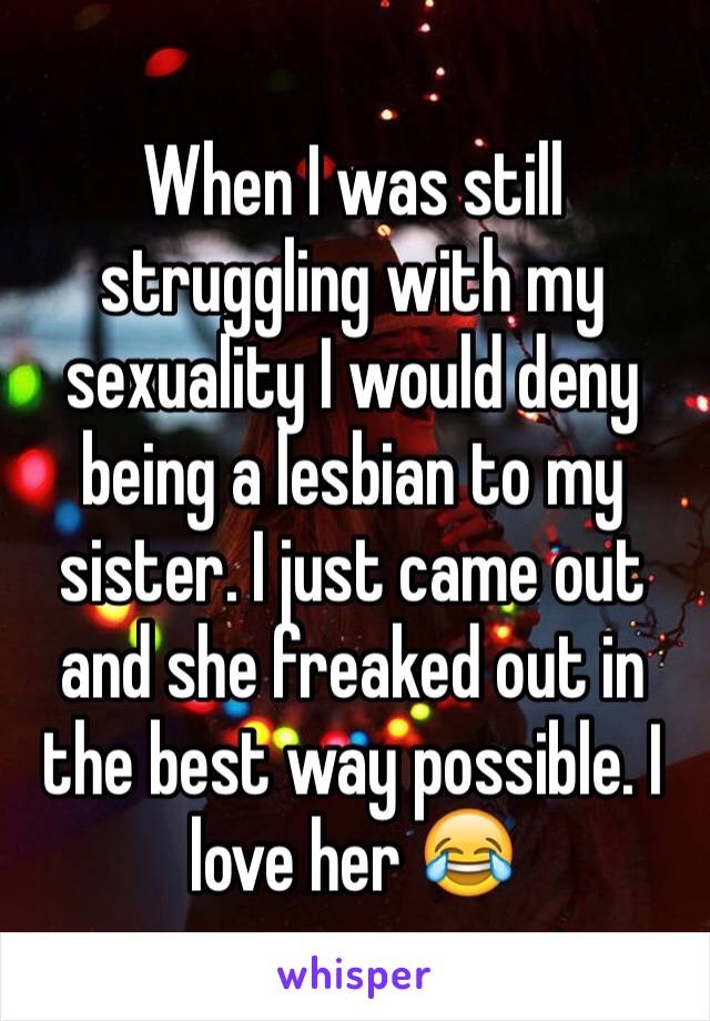 When I was still struggling with my sexuality I would deny being a lesbian to my sister. I just came out and she freaked out in the best way possible. I love her 😂