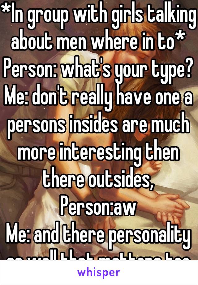 *In group with girls talking about men where in to* 
Person: what's your type? 
Me: don't really have one a persons insides are much more interesting then there outsides, 
Person:aw 
Me: and there personality as well that matters too