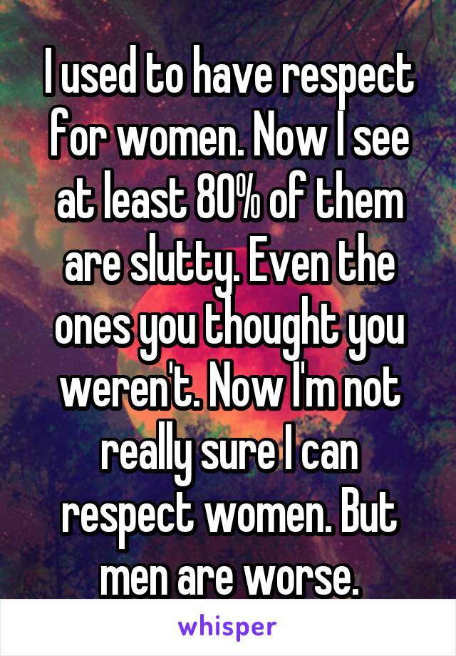 I used to have respect for women. Now I see at least 80% of them are slutty. Even the ones you thought you weren't. Now I'm not really sure I can respect women. But men are worse.