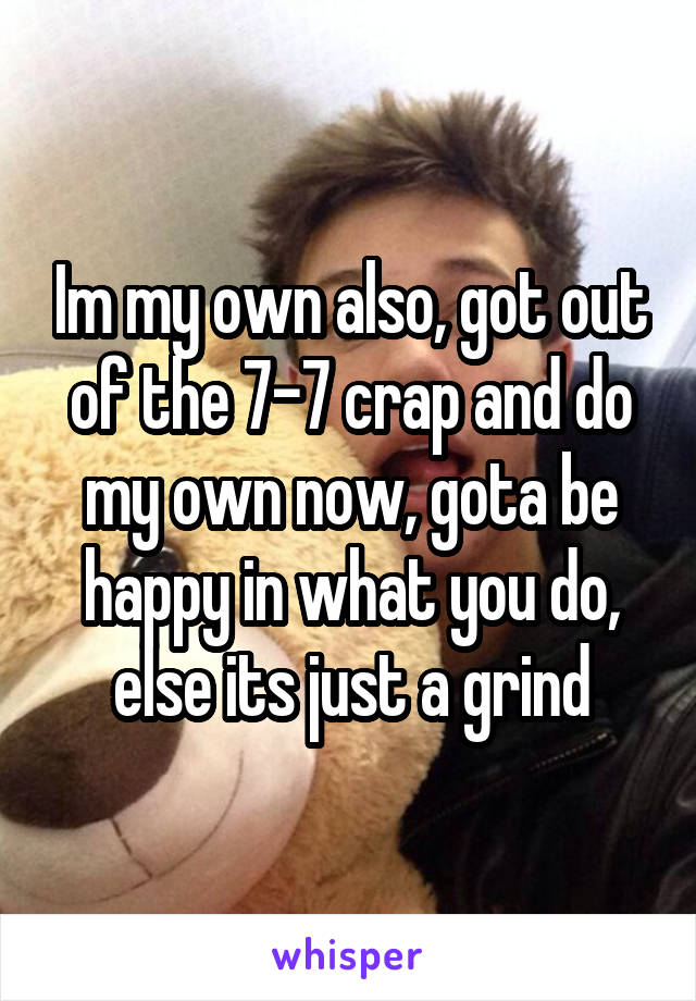 Im my own also, got out of the 7-7 crap and do my own now, gota be happy in what you do, else its just a grind