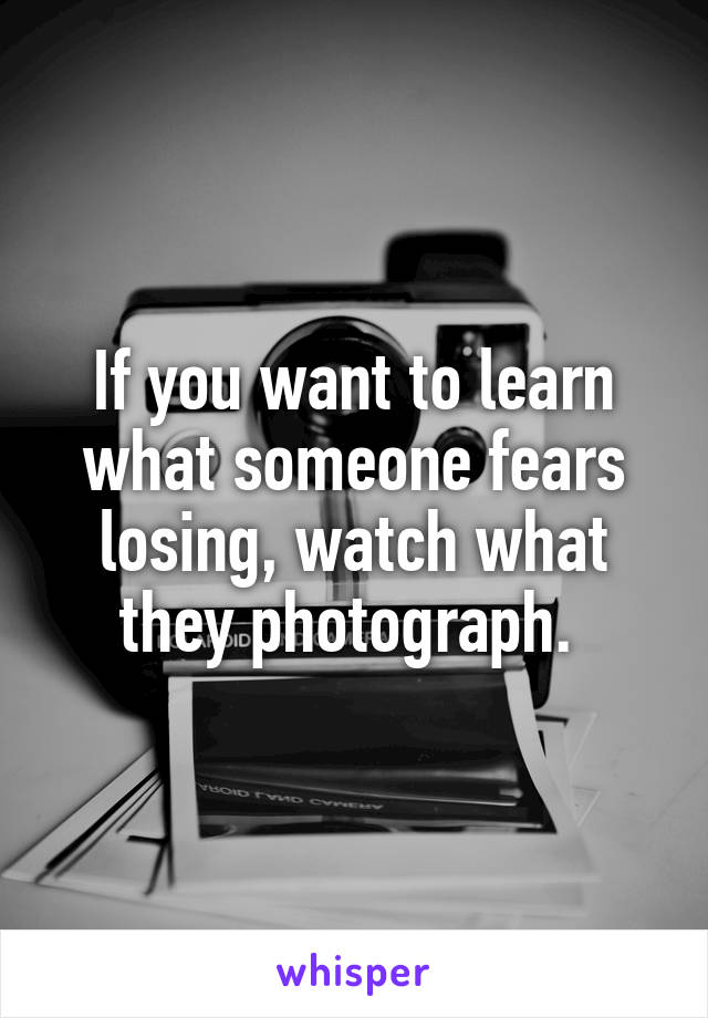 If you want to learn what someone fears losing, watch what they photograph. 