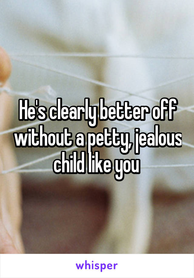 He's clearly better off without a petty, jealous child like you 