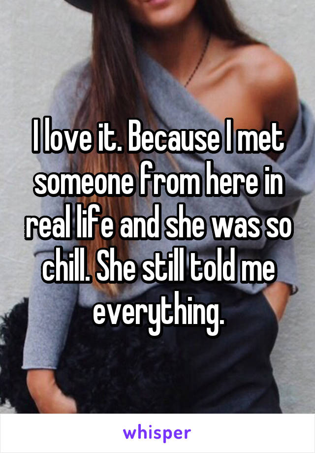 I love it. Because I met someone from here in real life and she was so chill. She still told me everything.