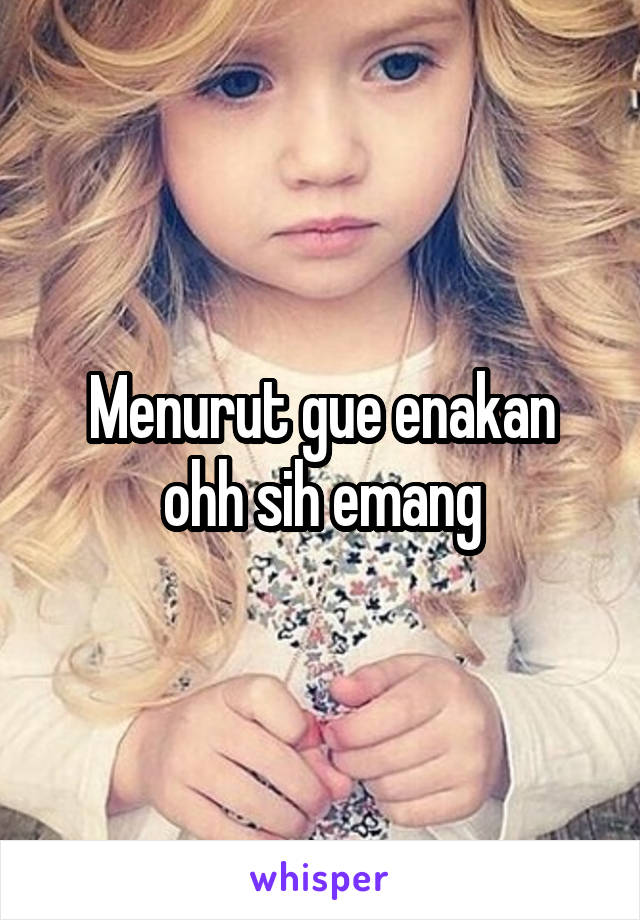 Menurut gue enakan ohh sih emang