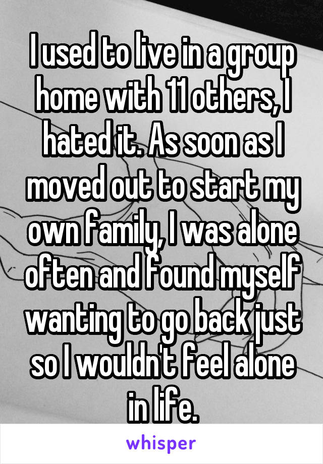 I used to live in a group home with 11 others, I hated it. As soon as I moved out to start my own family, I was alone often and found myself wanting to go back just so I wouldn't feel alone in life.