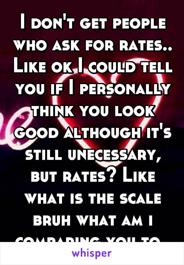 I don't get people who ask for rates.. Like ok I could tell you if I personally think you look good although it's still unecessary, but rates? Like what is the scale bruh what am i comparing you to..