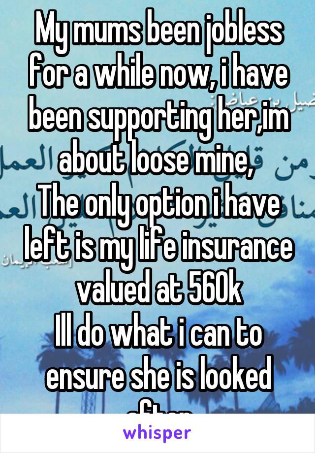 My mums been jobless for a while now, i have been supporting her,im about loose mine, 
The only option i have left is my life insurance valued at 560k
Ill do what i can to ensure she is looked after