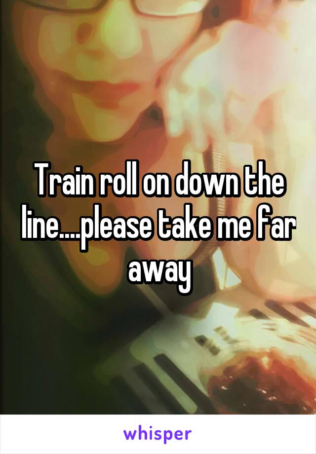 Train roll on down the line....please take me far away