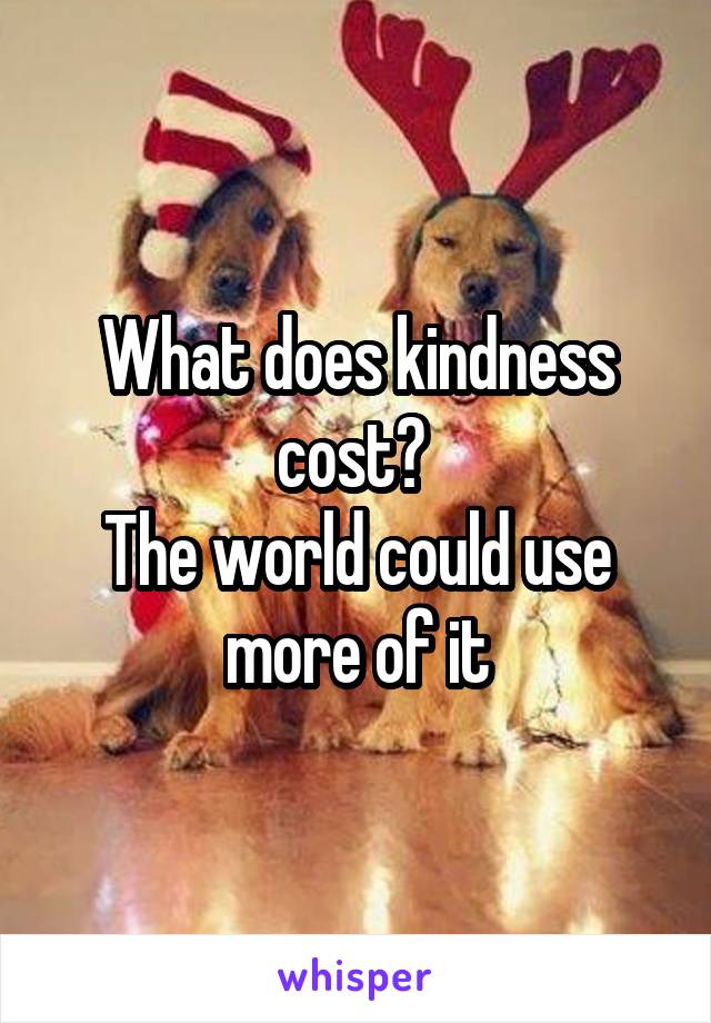 What does kindness cost? 
The world could use more of it