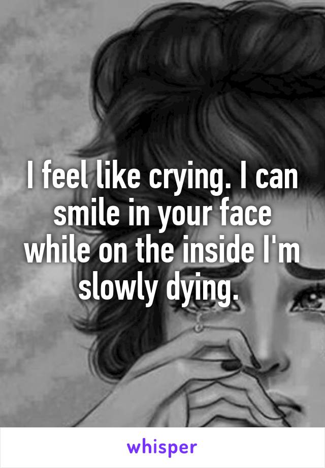 I feel like crying. I can smile in your face while on the inside I'm slowly dying. 