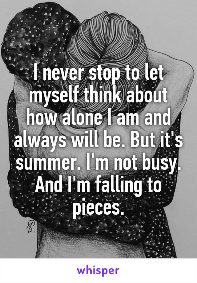 I never stop to let myself think about how alone I am and always will be. But it's summer. I'm not busy. And I'm falling to pieces.