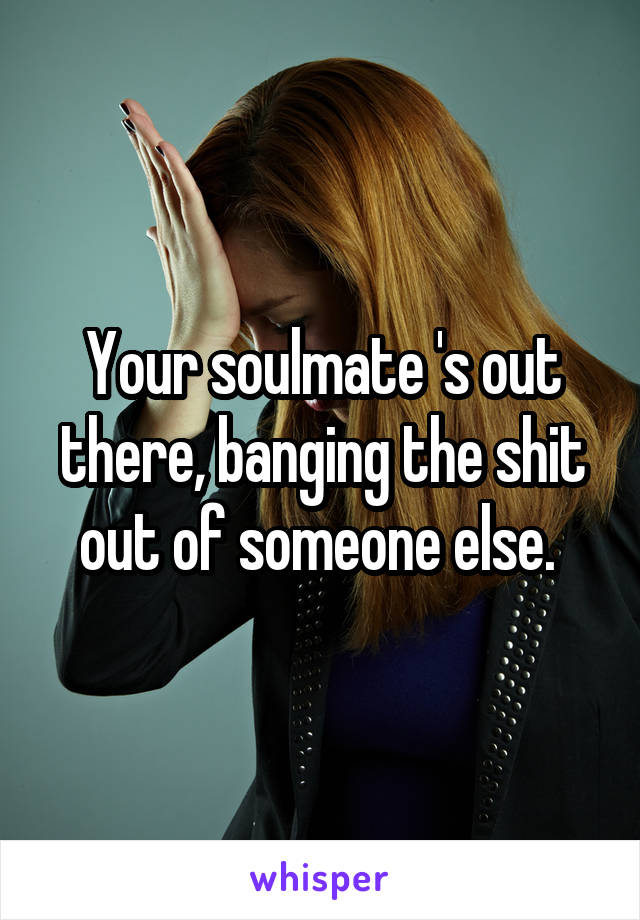 Your soulmate 's out there, banging the shit out of someone else. 