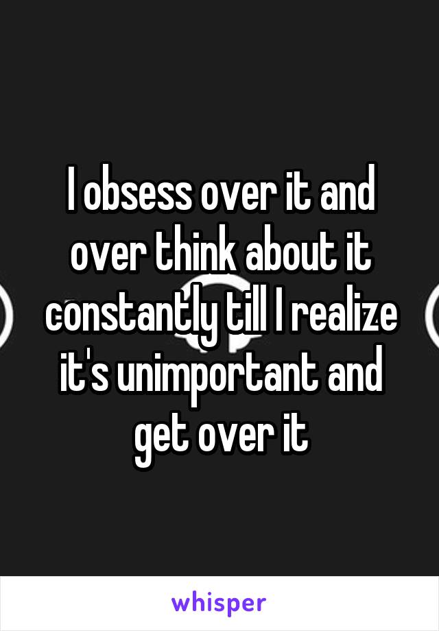 I obsess over it and over think about it constantly till I realize it's unimportant and get over it