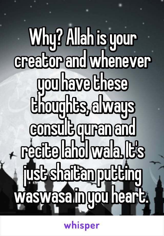 Why? Allah is your creator and whenever you have these thoughts, always consult quran and recite lahol wala. It's just shaitan putting waswasa in you heart. 