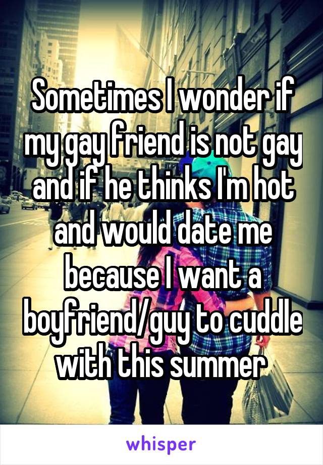 Sometimes I wonder if my gay friend is not gay and if he thinks I'm hot and would date me because I want a boyfriend/guy to cuddle with this summer 