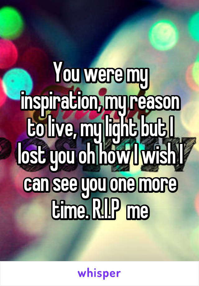 You were my inspiration, my reason to live, my light but I lost you oh how I wish I can see you one more time. R.I.P  me