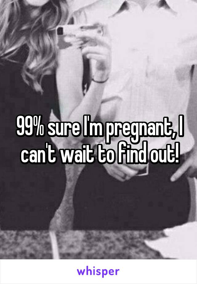 99% sure I'm pregnant, I can't wait to find out!