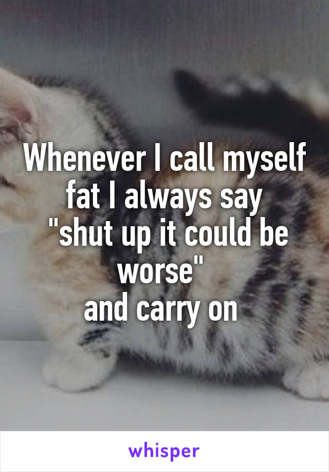 Whenever I call myself fat I always say
 "shut up it could be worse" 
and carry on 