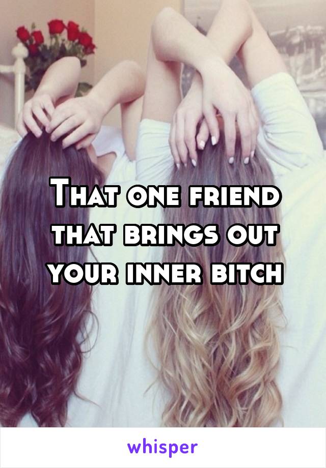 That one friend that brings out your inner bitch