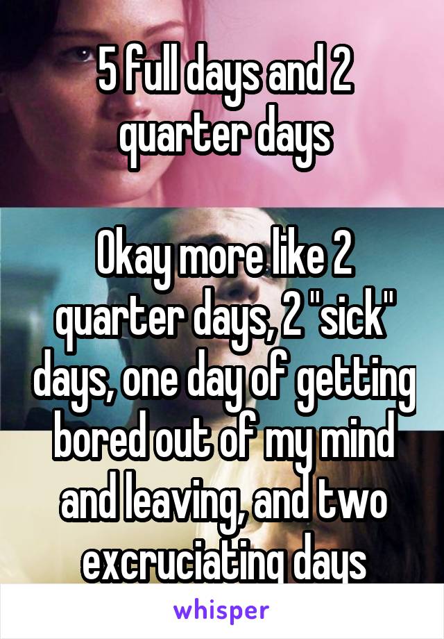 5 full days and 2 quarter days

Okay more like 2 quarter days, 2 "sick" days, one day of getting bored out of my mind and leaving, and two excruciating days