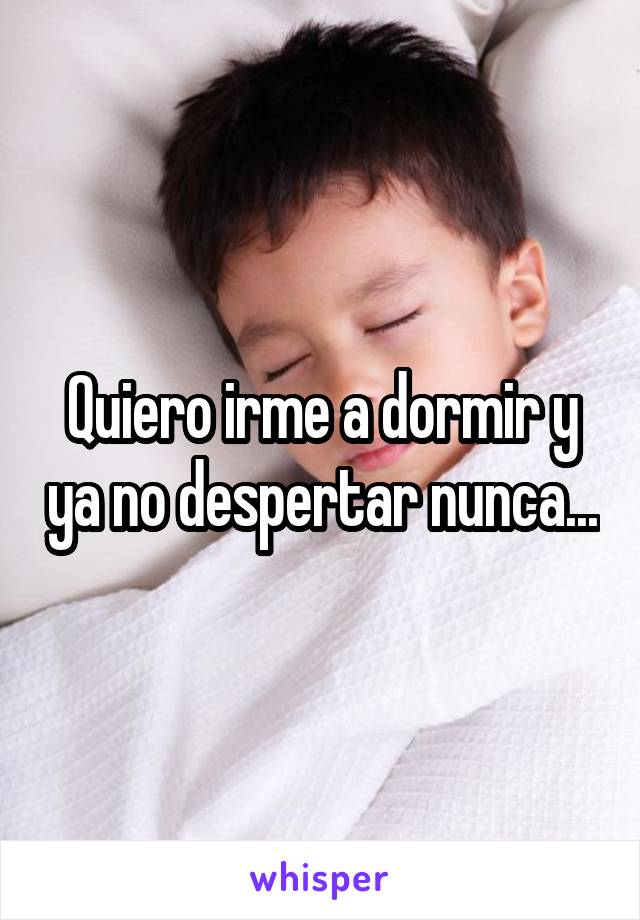 Quiero irme a dormir y ya no despertar nunca...