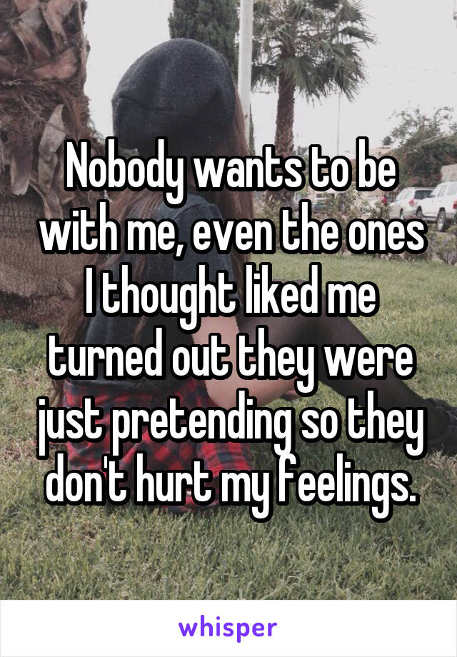 Nobody wants to be with me, even the ones I thought liked me turned out they were just pretending so they don't hurt my feelings.