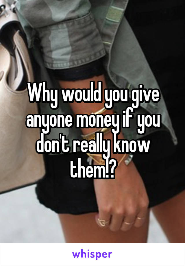 Why would you give anyone money if you don't really know them!?