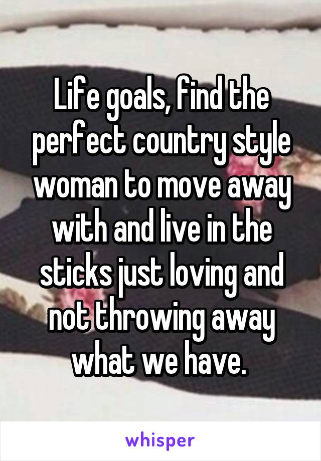 Life goals, find the perfect country style woman to move away with and live in the sticks just loving and not throwing away what we have. 