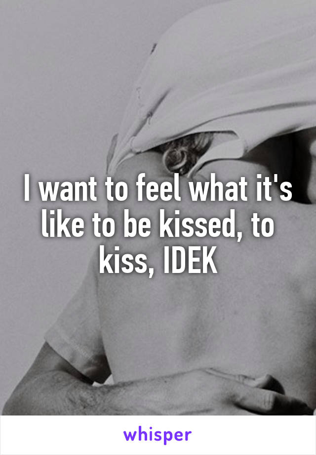 I want to feel what it's like to be kissed, to kiss, IDEK