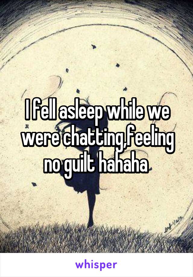 I fell asleep while we were chatting,feeling no guilt hahaha 