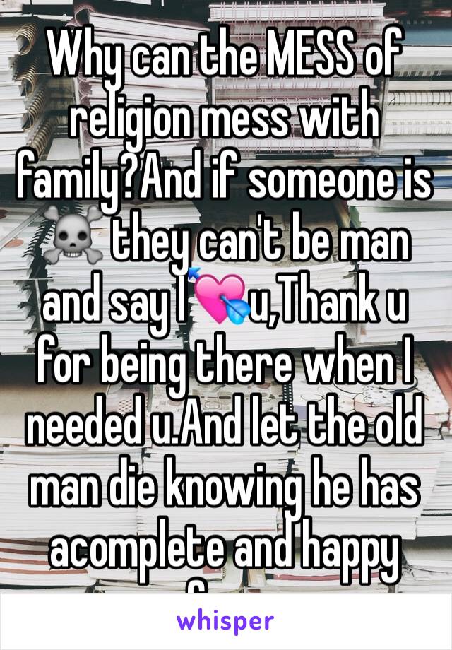 Why can the MESS of religion mess with family?And if someone is ☠ they can't be man and say I💘u,Thank u for being there when I needed u.And let the old man die knowing he has acomplete and happy fam.